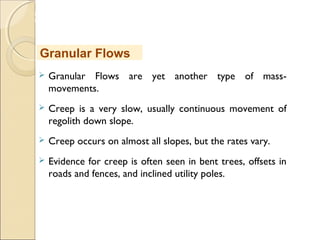 MHRD
NME-ICT
 Granular Flows are yet another type of mass-
movements.
 Creep is a very slow, usually continuous movement of
regolith down slope.
 Creep occurs on almost all slopes, but the rates vary.
 Evidence for creep is often seen in bent trees, offsets in
roads and fences, and inclined utility poles.
Granular Flows
 