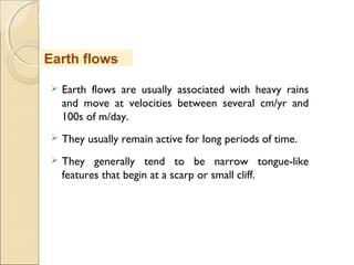 MHRD
NME-ICT
 Earth flows are usually associated with heavy rains
and move at velocities between several cm/yr and
100s of m/day.
 They usually remain active for long periods of time.
 They generally tend to be narrow tongue-like
features that begin at a scarp or small cliff.
Earth flows
 