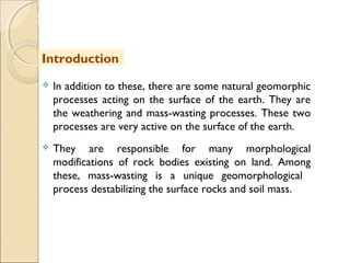 MHRD
NME-ICT
 In addition to these, there are some natural geomorphic
processes acting on the surface of the earth. They are
the weathering and mass-wasting processes. These two
processes are very active on the surface of the earth.
 They are responsible for many morphological
modifications of rock bodies existing on land. Among
these, mass-wasting is a unique geomorphological
process destabilizing the surface rocks and soil mass.
Introduction
 