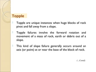MHRD
NME-ICT
 Topple are unique instances when huge blocks of rock
pivot and fall away from a slope.
 Topple failures involve the forward rotation and
movement of a mass of rock, earth or debris out of a
slope.
 This kind of slope failure generally occurs around an
axis (or point) at or near the base of the block of rock.
Topple
(…Contd)
 