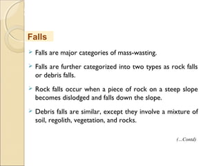 MHRD
NME-ICT
 Falls are major categories of mass-wasting.
 Falls are further categorized into two types as rock falls
or debris falls.
 Rock falls occur when a piece of rock on a steep slope
becomes dislodged and falls down the slope.
 Debris falls are similar, except they involve a mixture of
soil, regolith, vegetation, and rocks.
Falls
(…Contd)
 