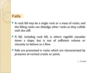 MHRD
NME-ICT
 A rock fall may be a single rock or a mass of rocks, and
the falling rocks can dislodge other rocks as they collide
with the cliff.
 A fall, including rock fall, is where regolith cascades
down a slope, but is not of sufficient volume or
viscosity to behave as a flow.
 Falls are promoted in rocks which are characterized by
presence of vertical cracks or joints.
Falls
(…Contd)
 