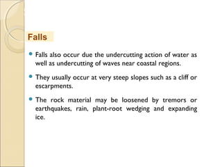 MHRD
NME-ICT
 Falls also occur due the undercutting action of water as
well as undercutting of waves near coastal regions.
 They usually occur at very steep slopes such as a cliff or
escarpments.
 The rock material may be loosened by tremors or
earthquakes, rain, plant-root wedging and expanding
ice.
Falls
 