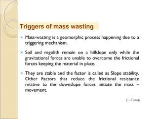 MHRD
NME-ICT
 Mass-wasting is a geomorphic process happening due to a
triggering mechanism.
 Soil and regolith remain on a hillslope only while the
gravitational forces are unable to overcome the frictional
forces keeping the material in place.
 They are stable and the factor is called as Slope stability.
Other Factors that reduce the frictional resistance
relative to the downslope forces initiate the mass –
movement.
Triggers of mass wasting
(…Contd)
 