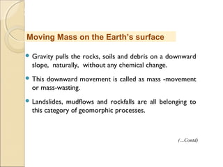 MHRD
NME-ICT
 Gravity pulls the rocks, soils and debris on a downward
slope, naturally, without any chemical change.
 This downward movement is called as mass -movement
or mass-wasting.
 Landslides, mudflows and rockfalls are all belonging to
this category of geomorphic processes.
Moving Mass on the Earth’s surface
(…Contd)
 