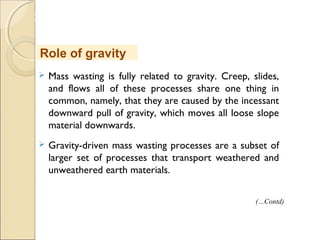 MHRD
NME-ICT
 Mass wasting is fully related to gravity. Creep, slides,
and flows all of these processes share one thing in
common, namely, that they are caused by the incessant
downward pull of gravity, which moves all loose slope
material downwards.
 Gravity-driven mass wasting processes are a subset of
larger set of processes that transport weathered and
unweathered earth materials.
Role of gravity
(…Contd)
 