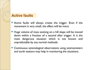 MHRD
NME-ICT
 Active faults will always create the trigger. Even if the
movement is very small, the effect will be more.
 Huge volume of mass existing on a hill slope will be moved
down within a fraction of a second after trigger. It is the
most dangerous situation which is not known and
unpredictable by any normal methods.
 Continuous seismological observations using seismometers
and earth stations may help in monitoring the situations.
Active faults
 