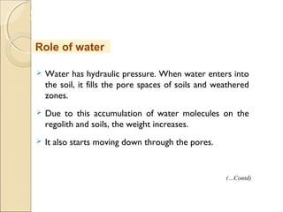 MHRD
NME-ICT
 Water has hydraulic pressure. When water enters into
the soil, it fills the pore spaces of soils and weathered
zones.
 Due to this accumulation of water molecules on the
regolith and soils, the weight increases.
 It also starts moving down through the pores.
Role of water
(…Contd)
 