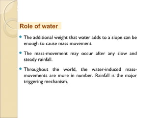 MHRD
NME-ICT
 The additional weight that water adds to a slope can be
enough to cause mass movement. 
 The mass-movement may occur after any slow and
steady rainfall.
 Throughout the world, the water-induced mass-
movements are more in number. Rainfall is the major
triggering mechanism.
Role of water
 