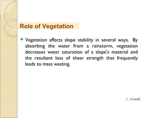 MHRD
NME-ICT
 Vegetation affects slope stability in several ways.  By
absorbing the water from a rainstorm, vegetation
decreases water saturation of a slope's material and
the resultant loss of shear strength that frequently
leads to mass wasting.  
Role of Vegetation
(…Contd)
 