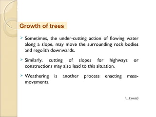 MHRD
NME-ICT
 Sometimes, the under-cutting action of flowing water
along a slope, may move the surrounding rock bodies
and regolith downwards.
 Similarly, cutting of slopes for highways or
constructions may also lead to this situation.
 Weathering is another process enacting mass-
movements.
Growth of trees
(…Contd)
 