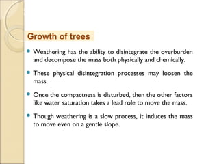 MHRD
NME-ICT
 Weathering has the ability to disintegrate the overburden
and decompose the mass both physically and chemically.
 These physical disintegration processes may loosen the
mass.
 Once the compactness is disturbed, then the other factors
like water saturation takes a lead role to move the mass.
 Though weathering is a slow process, it induces the mass
to move even on a gentle slope.
Growth of trees
 