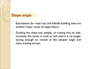 MHRD
NME-ICT
 Excavations for road cuts and hillside building sites are
another major cause of slope failure. 
 Grading the slope too steeply, or cutting into its side,
increases the stress in rock or soil until it is no longer
strong enough to remain at the steeper angle and
mass wasting ensues. 
Slope angle
 