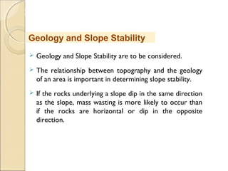 MHRD
NME-ICT
 Geology and Slope Stability are to be considered.
 The relationship between topography and the geology
of an area is important in determining slope stability. 
 If the rocks underlying a slope dip in the same direction
as the slope, mass wasting is more likely to occur than
if the rocks are horizontal or dip in the opposite
direction. 
Geology and Slope Stability
 