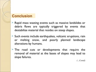 MHRD
NME-ICT
 Rapid mass wasting events such as massive landslides or
debris flows are typically triggered by events that
destabilize material that resides on steep slopes.
 Such events include earthquakes, volcanic eruptions, rain
or melting snow, and poorly planned landscape
alterations by humans.
 The road cuts or developments that require the
removal of material at the bases of slopes may lead to
slope failures.
Conclusion
(…Contd)
 