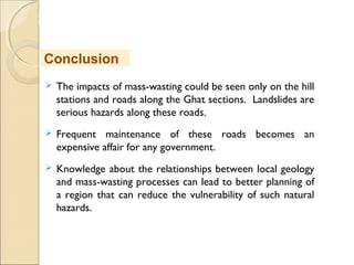 MHRD
NME-ICT
 The impacts of mass-wasting could be seen only on the hill
stations and roads along the Ghat sections. Landslides are
serious hazards along these roads.
 Frequent maintenance of these roads becomes an
expensive affair for any government.
 Knowledge about the relationships between local geology
and mass-wasting processes can lead to better planning of
a region that can reduce the vulnerability of such natural
hazards.
Conclusion
 