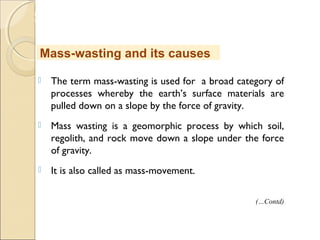 MHRD
NME-ICT
 The term mass-wasting is used for a broad category of
processes whereby the earth’s surface materials are
pulled down on a slope by the force of gravity.
 Mass wasting is a geomorphic process by which soil,
regolith, and rock move down a slope under the force
of gravity.
 It is also called as mass-movement.
Mass-wasting and its causes
(…Contd)
 