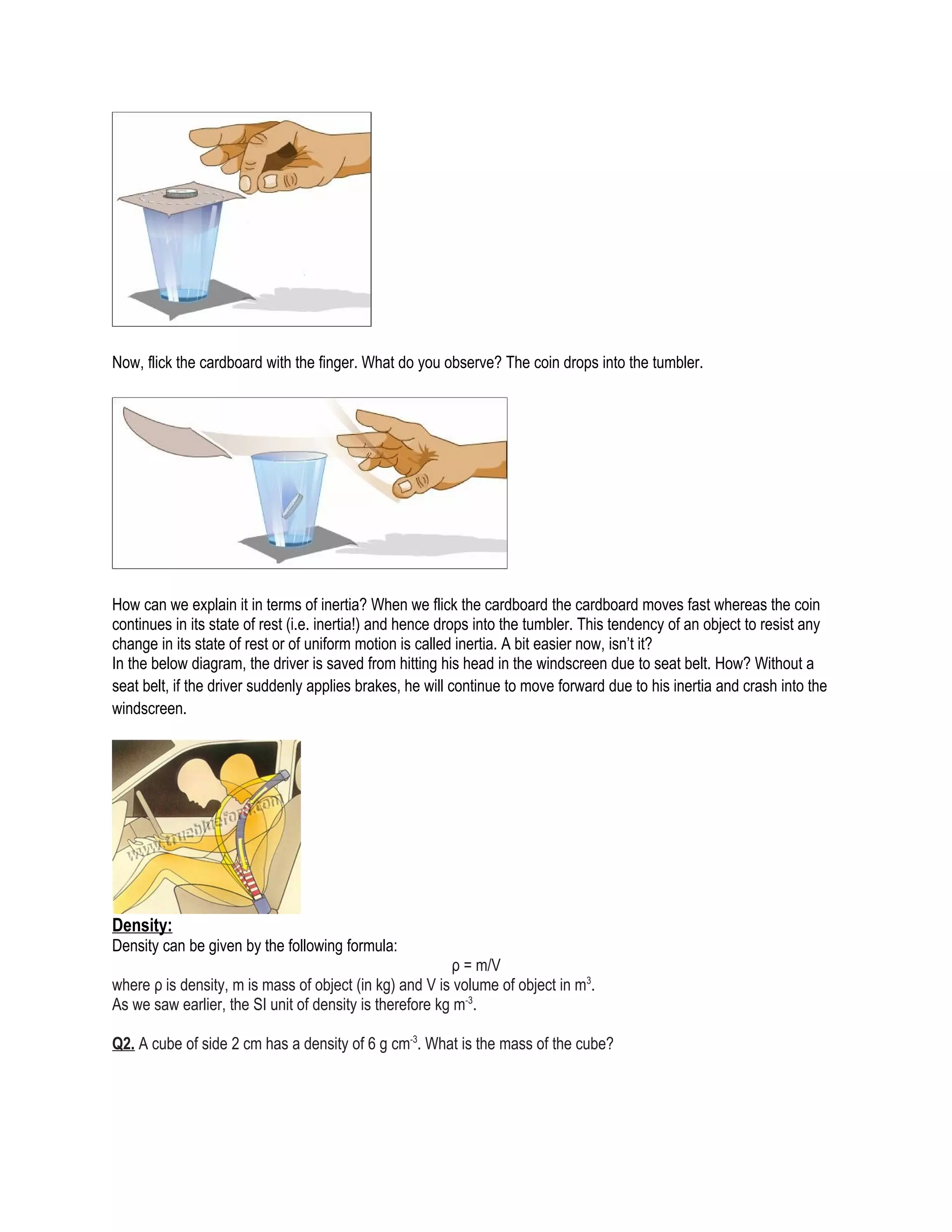 Now, flick the cardboard with the finger. What do you observe? The coin drops into the tumbler.
How can we explain it in terms of inertia? When we flick the cardboard the cardboard moves fast whereas the coin
continues in its state of rest (i.e. inertia!) and hence drops into the tumbler. This tendency of an object to resist any
change in its state of rest or of uniform motion is called inertia. A bit easier now, isn’t it?
In the below diagram, the driver is saved from hitting his head in the windscreen due to seat belt. How? Without a
seat belt, if the driver suddenly applies brakes, he will continue to move forward due to his inertia and crash into the
windscreen.
Density:
Density can be given by the following formula:
ρ = m/V
where ρ is density, m is mass of object (in kg) and V is volume of object in m3
.
As we saw earlier, the SI unit of density is therefore kg m-3
.
Q2. A cube of side 2 cm has a density of 6 g cm-3
. What is the mass of the cube?
 