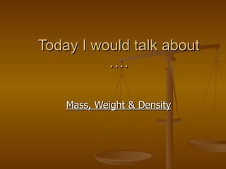 Today I would talk about …. Mass, Weight & Density 