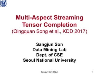 Sangjun Son (SNU) 1
Multi-Aspect Streaming
Tensor Completion
(Qingquan Song et al., KDD 2017)
Sangjun Son
Data Mining Lab
Dept. of CSE
Seoul National University
 