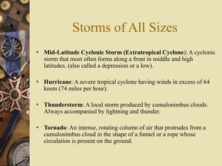 Storms of All Sizes
 Mid-Latitude Cyclonic Storm (Extratropical Cyclone): A cyclonic
storm that most often forms along a front in middle and high
latitudes. (also called a depression or a low).
 Hurricane: A severe tropical cyclone having winds in excess of 64
knots (74 miles per hour).
 Thunderstorm: A local storm produced by cumulonimbus clouds.
Always accompanied by lightning and thunder.
 Tornado: An intense, rotating column of air that protrudes from a
cumulonimbus cloud in the shape of a funnel or a rope whose
circulation is present on the ground.
 