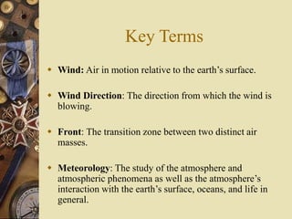Key Terms
 Wind: Air in motion relative to the earth’s surface.
 Wind Direction: The direction from which the wind is
blowing.
 Front: The transition zone between two distinct air
masses.
 Meteorology: The study of the atmosphere and
atmospheric phenomena as well as the atmosphere’s
interaction with the earth’s surface, oceans, and life in
general.
 