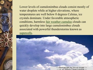 Lower levels of cumulonimbus clouds consist mostly of
water droplets while at higher elevations, where
temperatures are well below 0 degrees Celsius, ice
crystals dominate. Under favorable atmospheric
conditions, harmless fair weather cumulus clouds can
quickly develop into large cumulonimbus clouds
associated with powerful thunderstorms known as
supercells.
Photograph by: Knupp
 