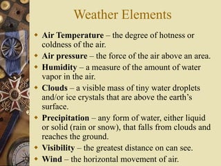 Weather Elements
 Air Temperature – the degree of hotness or
coldness of the air.
 Air pressure – the force of the air above an area.
 Humidity – a measure of the amount of water
vapor in the air.
 Clouds – a visible mass of tiny water droplets
and/or ice crystals that are above the earth’s
surface.
 Precipitation – any form of water, either liquid
or solid (rain or snow), that falls from clouds and
reaches the ground.
 Visibility – the greatest distance on can see.
 Wind – the horizontal movement of air.
 