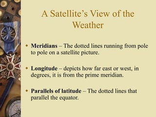 A Satellite’s View of the
Weather
 Meridians – The dotted lines running from pole
to pole on a satellite picture.
 Longitude – depicts how far east or west, in
degrees, it is from the prime meridian.
 Parallels of latitude – The dotted lines that
parallel the equator.
 