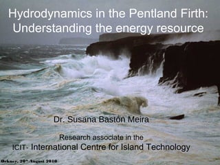 Hydrodynamics in the Pentland Firth:
Understanding the energy resource
Orkney, 20th
August 2010
Dr. Susana Bastón Meira
Research associate in the
ICIT- International Centre for Island Technology
 