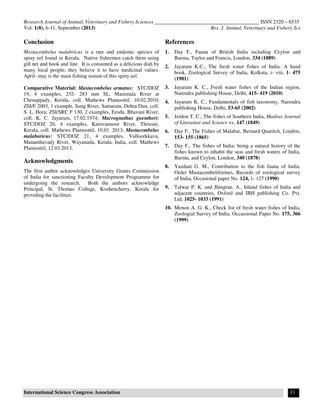Research Journal of Animal, Veterinary and Fishery Sciences ________________________________________ ISSN 2320 – 6535
Vol. 1(8), 6-11, September (2013) Res. J. Animal, Veterinary and Fishery Sci.
International Science Congress Association 11
Conclusion
Mastacembelus malabricus is a rare and endemic species of
spiny eel found in Kerala. Native fishermen catch them using
gill net and hook and line. It is consumed as a delicious dish by
many local people; they believe it to have medicinal values.
April- may is the main fishing season of this spiny eel.
Comparative Material: Mastacembelus armatus: STC/DOZ
19, 4 examples, 232- 283 mm SL, Manimala River at
Chenappady, Kerala, coll. Mathews Plamoottil, 10.02.2010;
ZSI/F 2003, 1 example, Sung River, Satnarain, Dehra Dun, coll.
S. L. Hora; ZSI/SRC F 130, 2 examples, Erodu, Bhavani River,
coll. K. C. Jayaram, 17.02.1974; Macrognathus guentheri:
STC/DOZ 20, 4 examples, Karuvannoor River, Thrissur,
Kerala, coll. Mathews Plamoottil, 10.01. 2013; Mastacembelus
malabaricus: STC/DOZ 21, 4 examples, Valloorkkavu,
Mananthavady River, Wayanadu, Kerala, India, coll. Mathews
Plamoottil, 12.03.2013.
Acknowledgments
The first author acknowledges University Grants Commission
of India for sanctioning Faculty Development Programme for
undergoing the research. Both the authors acknowledge
Principal, St. Thomas College, Kozhencherry, Kerala for
providing the facilities.
References
1. Day F., Fauna of British India including Ceylon and
Burma, Taylor and Francis, London, 334 (1889)
2. Jayaram K.C., The fresh water fishes of India: A hand
book. Zoological Survey of India, Kolkata, i- viii, 1- 475
(1981)
3. Jayaram K. C., Fresh water fishes of the Indian region,
Narendra publishing House, Delhi, 415- 419 (2010)
4. Jayaram K. C., Fundamentals of fish taxonomy, Narendra
publishing House, Delhi, 53-65 (2002)
5. Jerdon T. C., The fishes of Southern India, Madras Journal
of Literature and Science xv, 147 (1849)
6. Day F., The Fishes of Malabar, Bernard Quaritch, London,
153- 155 (1865)
7. Day F., The fishes of India: being a natural history of the
fishes known to inhabit the seas and fresh waters of India,
Burma, and Ceylon, London, 340 (1878)
8. Yazdani G. M., Contribution to the fish fauna of India:
Order Mastacembeliformes, Records of zoological survey
of India, Occasional paper No. 124, 1- 127 (1990)
9. Talwar P. K. and Jhingran. A., Inland fishes of India and
adjacent countries, Oxford and IBH publishing Co. Pvt.
Ltd, 1025- 1033 (1991)
10. Menon A. G. K., Check list of fresh water fishes of India,
Zoologial Survey of India, Occassional Paper No. 175, 366
(1999)
 