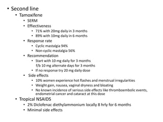 • Second line
• Tamoxifene
• SERM
• Effiectiveness
• 71% with 20mg daily in 3 months
• 89% with 10mg daily in 6 months
• Response rate
• Cyclic mastalgia 94%
• Non-cyclic mastalgia 56%
• Recommendation
• Start with 10 mg daily for 3 months
f/b 10 mg alternate days for 3 months
• If no response try 20 mg daily dose
• Side effects
• 10% women experience hot flashes and menstrual irregularities
• Weight gain, nausea, vaginal dryness and bloating
• No known incidence of serious side effects like thromboembolic events,
endometrial cancer and cataract at this dose
• Tropical NSAIDS
• 2% Diclofenac diethylammonium locally 8 hrly for 6 months
• Minimal side effects
 