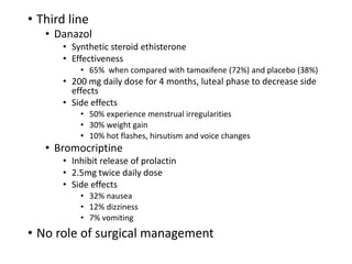 • Third line
• Danazol
• Synthetic steroid ethisterone
• Effectiveness
• 65% when compared with tamoxifene (72%) and placebo (38%)
• 200 mg daily dose for 4 months, luteal phase to decrease side
effects
• Side effects
• 50% experience menstrual irregularities
• 30% weight gain
• 10% hot flashes, hirsutism and voice changes
• Bromocriptine
• Inhibit release of prolactin
• 2.5mg twice daily dose
• Side effects
• 32% nausea
• 12% dizziness
• 7% vomiting
• No role of surgical management
 