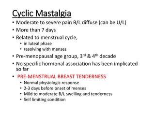 Cyclic Mastalgia
• Moderate to severe pain B/L diffuse (can be U/L)
• More than 7 days
• Related to menstrual cycle,
• in luteal phase
• resolving with menses
• Pre-menopausal age group, 3rd & 4th decade
• No specific hormonal association has been implicated
so far
• PRE-MENSTRUAL BREAST TENDERNESS
• Normal physiologic response
• 2-3 days before onset of menses
• Mild to moderate B/L swelling and tenderness
• Self limiting condition
 