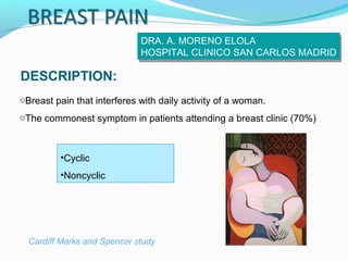 DRA. A. MORENO ELOLA
DRA. A. MORENO ELOLA
HOSPITAL CLINICO SAN CARLOS MADRID
HOSPITAL CLINICO SAN CARLOS MADRID

DESCRIPTION:
oBreast pain that interferes with daily activity of a woman.
oThe commonest symptom in patients attending a breast clinic (70%)

•Cyclic
•Noncyclic

Cardiff Marks and Spencer study

 