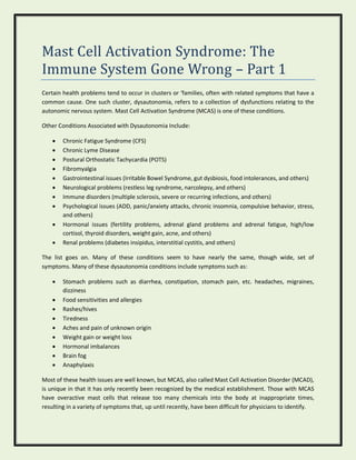 Mast Cell Activation Syndrome: The
Immune System Gone Wrong – Part 1
Certain health problems tend to occur in clusters or ‘families, often with related symptoms that have a
common cause. One such cluster, dysautonomia, refers to a collection of dysfunctions relating to the
autonomic nervous system. Mast Cell Activation Syndrome (MCAS) is one of these conditions.
Other Conditions Associated with Dysautonomia Include:
 Chronic Fatigue Syndrome (CFS)
 Chronic Lyme Disease
 Postural Orthostatic Tachycardia (POTS)
 Fibromyalgia
 Gastrointestinal issues (Irritable Bowel Syndrome, gut dysbiosis, food intolerances, and others)
 Neurological problems (restless leg syndrome, narcolepsy, and others)
 Immune disorders (multiple sclerosis, severe or recurring infections, and others)
 Psychological issues (ADD, panic/anxiety attacks, chronic insomnia, compulsive behavior, stress,
and others)
 Hormonal issues (fertility problems, adrenal gland problems and adrenal fatigue, high/low
cortisol, thyroid disorders, weight gain, acne, and others)
 Renal problems (diabetes insipidus, interstitial cystitis, and others)
The list goes on. Many of these conditions seem to have nearly the same, though wide, set of
symptoms. Many of these dysautonomia conditions include symptoms such as:
 Stomach problems such as diarrhea, constipation, stomach pain, etc. headaches, migraines,
dizziness
 Food sensitivities and allergies
 Rashes/hives
 Tiredness
 Aches and pain of unknown origin
 Weight gain or weight loss
 Hormonal imbalances
 Brain fog
 Anaphylaxis
Most of these health issues are well known, but MCAS, also called Mast Cell Activation Disorder (MCAD),
is unique in that it has only recently been recognized by the medical establishment. Those with MCAS
have overactive mast cells that release too many chemicals into the body at inappropriate times,
resulting in a variety of symptoms that, up until recently, have been difficult for physicians to identify.
 