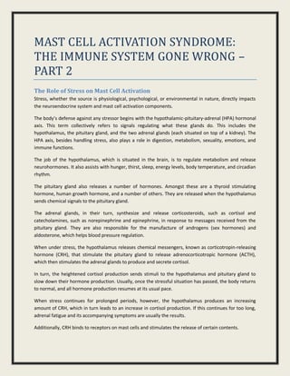 MAST CELL ACTIVATION SYNDROME:
THE IMMUNE SYSTEM GONE WRONG –
PART 2
The Role of Stress on Mast Cell Activation
Stress, whether the source is physiological, psychological, or environmental in nature, directly impacts
the neuroendocrine system and mast cell activation components.
The body’s defense against any stressor begins with the hypothalamic-pituitary-adrenal (HPA) hormonal
axis. This term collectively refers to signals regulating what these glands do. This includes the
hypothalamus, the pituitary gland, and the two adrenal glands (each situated on top of a kidney). The
HPA axis, besides handling stress, also plays a role in digestion, metabolism, sexuality, emotions, and
immune functions.
The job of the hypothalamus, which is situated in the brain, is to regulate metabolism and release
neurohormones. It also assists with hunger, thirst, sleep, energy levels, body temperature, and circadian
rhythm.
The pituitary gland also releases a number of hormones. Amongst these are a thyroid stimulating
hormone, human growth hormone, and a number of others. They are released when the hypothalamus
sends chemical signals to the pituitary gland.
The adrenal glands, in their turn, synthesize and release corticosteroids, such as cortisol and
catecholamines, such as norepinephrine and epinephrine, in response to messages received from the
pituitary gland. They are also responsible for the manufacture of androgens (sex hormones) and
aldosterone, which helps blood pressure regulation.
When under stress, the hypothalamus releases chemical messengers, known as corticotropin-releasing
hormone (CRH), that stimulate the pituitary gland to release adrenocorticotropic hormone (ACTH),
which then stimulates the adrenal glands to produce and secrete cortisol.
In turn, the heightened cortisol production sends stimuli to the hypothalamus and pituitary gland to
slow down their hormone production. Usually, once the stressful situation has passed, the body returns
to normal, and all hormone production resumes at its usual pace.
When stress continues for prolonged periods, however, the hypothalamus produces an increasing
amount of CRH, which in turn leads to an increase in cortisol production. If this continues for too long,
adrenal fatigue and its accompanying symptoms are usually the results.
Additionally, CRH binds to receptors on mast cells and stimulates the release of certain contents.
 