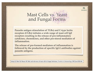 Mast Cells vs. Yeast
and Fungal Forms
Parasite antigen stimulation of TLRs) and C-type lectin
receptors (CLRs) initiates a wide range of mast cell IgE
receptors resulting in the release of pro-inflammatory
cytokines, chemokines, and other pre-stored mediators of
inflammation.
The release of pre-formed mediators of inflammation is
followed by the production of specific IgG1 antibodies against
parasite antigens.
Saluja R, Metz M, Maurer M. Role and relevance of mast cells in fungal infections. Frontiers in Immunology. 2012 Jun;13(3):146.
 