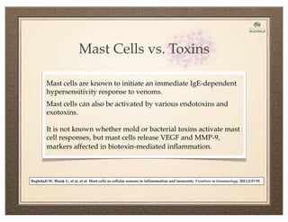 Mast Cells vs. Toxins
Mast cells are known to initiate an immediate IgE-dependent
hypersensitivity response to venoms.
Mast cells can also be activated by various endotoxins and
exotoxins.
It is not known whether mold or bacterial toxins activate mast
cell responses, but mast cells release VEGF and MMP-9,
markers affected in biotoxin-mediated inflammation.
Beghdadi W, Blank U, et al, et al. Mast cells as cellular sensors in inflammation and immunity. Frontiers in Immunology. 2011;2:37-91.
 