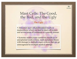 • Abnormal mast cell proliferation results in
mastocytosis, which can lead to mast cell tumors
and severe forms of cutaneous or systemic disease.
• Systemic mastocytosis commonly results in an
unexplained multi-system, multi-symptom illness
with damage to multiple organ systems that can go
unrecognized in multiple medical settings.
Mast Cells: The Good,
the Bad, and the Ugly
The Ugly
 