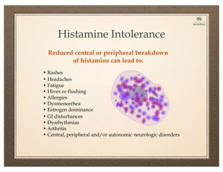 Reduced central or peripheral breakdown
of histamine can lead to:
Histamine Intolerance
• Rashes
• Headaches
• Fatigue
• Hives or flushing
• Allergies
• Dysmenorrhea
• Estrogen dominance
• GI disturbances
• Dysrhythmias
• Arthritis
• Central, peripheral and/or autonomic neurologic disorders
 