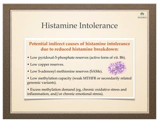 Histamine Intolerance
Potential indirect causes of histamine intolerance
due to reduced histamine breakdown:
• Low pyridoxal-5-phosphate reserves (active form of vit. B6).
• Low copper reserves.
• Low S-adenosyl methionine reserves (SAMe).
• Low methylation capacity (weak MTHFR or secondarily related
genomic variants).
• Excess methylation demand (eg, chronic oxidative stress and
inflammation, and/or chronic emotional stress).
 