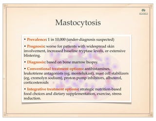 Mastocytosis
• Prevalence: 1 in 10,000 (under-diagnosis suspected)
• Prognosis: worse for patients with widespread skin
involvement, increased baseline tryptase levels, or extensive
blistering.
• Diagnosis: based on bone marrow biopsy.
• Conventional treatment options: antihistamines,
leukotriene antagonists (eg, montelukast), mast cell stabilizers
(eg, cromolyn sodium), proton pump inhibitors, albuterol,
corticosteroids
• Integrative treatment options: strategic nutrition-based
food choices and dietary supplementation, exercise, stress
reduction.
 
