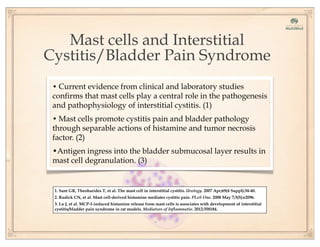 Mast cells and Interstitial
Cystitis/Bladder Pain Syndrome
1. Sant GR, Theoharides T, et al. The mast cell in interstitial cystitis. Urology. 2007 Apr;69(4 Suppl):34-40.
2. Rudick CN, et al. Mast cell-derived histamine mediates cystitis pain. PLoS One. 2008 May 7;3(5):e2096.
3. Lu J, et al. MCP-1-induced histamine release from mast cells is associates with development of interstitial
cystitis/bladder pain syndrome in rat models. Mediators of Inflammatio. 2012:358184.
• Current evidence from clinical and laboratory studies
confirms that mast cells play a central role in the pathogenesis
and pathophysiology of interstitial cystitis. (1)
• Mast cells promote cystitis pain and bladder pathology
through separable actions of histamine and tumor necrosis
factor. (2)
•Antigen ingress into the bladder submucosal layer results in
mast cell degranulation. (3)
 