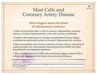 Mast Cells and
Coronary Artery Disease
Alivizos M, et al. Stress triggers coronary mast cells leading to cardiac events. Annals of Allergy, Asthma, and Immunology.
2014 Apr;112(4):309-316.
Stress triggers mast cell release
of inflammatory cytokines
• Mast cell activation plays a role in coronary inflammation, coronary
disease, coronary hypersensitivity, and acute coronary syndromes.
• People with mastocytosis or myalgic encephaplitis/chronic fatigue
syndrome are particularly prone to coronary hypersensitivity reactions.
• Stress precipitates and worsens activation of mast cells via activation of
surface receptors by corticotropin releasing hormone (CRH) and other
hypothalamic neuropeptide regulators.
• Mast cell stimulation by CRH and neurotensin triggers release of IL-6,
which is an independent risk factor for myocardial ischemia.
 