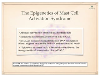 The Epigenetics of Mast Cell
Activation Syndrome
• Aberrant activation of mast cells is a heritable trait.
• Epigenetic mechanisms are involved in nc-MCAS.
• nc-MCAS associates with alterations in DNA methylation
related to genes responsible for DNA maintenance and repair.
• “Epigenetic processes could substantially contribute to the
transgenerational transmission of nc-MCAS.”
Haenisch B, et al. Evidence for contribution of epigenetic mechanisms in the pathogenesis of systemic mast cell activation
syndrome. Immunogenetics. 2014 May;66(5):287-97.
 