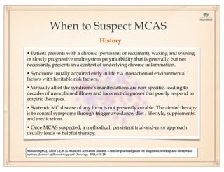 When to Suspect MCAS
• Patient presents with a chronic (persistent or recurrent), waxing and waning
or slowly progressive multisystem polymorbidity that is generally, but not
necessarily, presents in a context of underlying chronic inflammation.
• Syndrome usually acquired early in life via interaction of environmental
factors with heritable risk factors.
• Virtually all of the syndrome’s manifestations are non-specific, leading to
decades of unexplained illness and incorrect diagnoses that poorly respond to
empiric therapies.
• Systemic MC disease of any form is not presently curable. The aim of therapy
is to control symptoms through trigger avoidance, diet , lifestyle, supplements,
and medications.
• Once MCAS suspected, a methodical, persistent trial-and-error approach
usually leads to helpful therapy.
Molderings GJ, Afrin LB, et al. Mast cell activation disease: a concise practical guide for diagnostic workup and therapeutic
options. Journal of Hematology and Oncology. 2011;4:10-29.
History
 