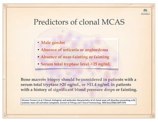 Alvarez-Twose I, et al. Clinical, biological, and molecular characteristics of of clonal mast cell disorders presenting with
systemic mast cell activation symptoms. Journal of Allergy and Clinical Immunology. 2010 Jun;125(6):1269-1278.
Predictors of clonal MCAS
• Male gender
• Absence of urticaria or angioedema
• Absence of near-fainting or fainting
• Serum total tryptase level >25 ng/mL
Bone marrow biopsy should be considered in patients with a
serum total tryptase >20 ng/mL, or >11.4 ng/mL in patients
with a history of significant blood pressure drops or fainting.
 