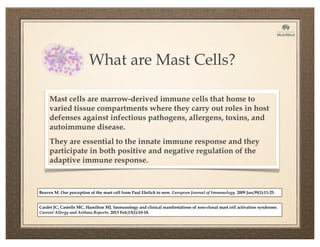 What are Mast Cells?
Mast cells are marrow-derived immune cells that home to
varied tissue compartments where they carry out roles in host
defenses against infectious pathogens, allergens, toxins, and
autoimmune disease.
They are essential to the innate immune response and they
participate in both positive and negative regulation of the
adaptive immune response.
Cardet JC, Castells MC, Hamilton MJ. Immunology and clinical manifestations of non-clonal mast cell activation syndrome.
Current Allergy and Asthma Reports. 2013 Feb;13(1):10-18.
Beaven M. Our perception of the mast cell from Paul Ehrlich to now. European Journal of Immunology. 2009 Jan;39(1):11-25.
 