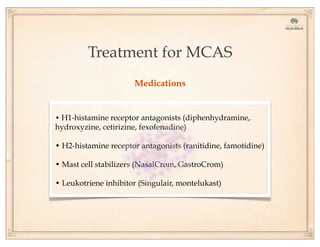 Treatment for MCAS
Medications
• H1-histamine receptor antagonists (diphenhydramine,
hydroxyzine, cetirizine, fexofenadine)
• H2-histamine receptor antagonists (ranitidine, famotidine)
• Mast cell stabilizers (NasalCrom, GastroCrom)
• Leukotriene inhibitor (Singulair, montelukast)
 
